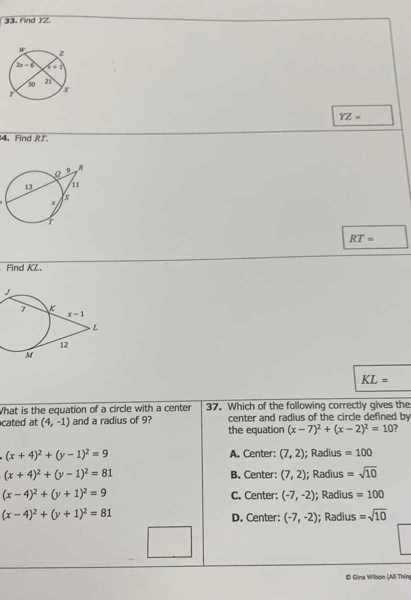 33. Find YZ.
W
2x-6
30
Y
4. Find RT.
R
13
&
x
T
Find KL.
21
K
Z
X
x-1
L
12
M
What is the equation of a circle with a center
ocated at (4, -1) and a radius of 9?
. (x+4)² + (-1)² = 9
(x + 4)² + (v − 1)² = 81
(x-4)² + (v + 1)² = 9
(x-4)² + (v + 1)² = 81
YZ =
RT =
KL =
37. Which of the following correctly gives the
center and radius of the circle defined by
the equation (x-7)² + (x - 2)² = 10?
A. Center: (7, 2); Radius = 100
B. Center: (7, 2); Radius = √10
C. Center: (-7, -2); Radius = 100
D. Center: (-7, -2); Radius=√10
Gina Wilson (All Thing
