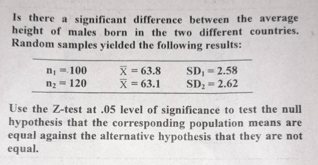 Is there a significant difference between the average
height of males born in the two different countries.
Random samples yielded the following results:
X = 63.8
X = 63.1
SD, = 2.58
SD2 = 2.62
= 100
%3D
n2 = 120
%3|
Use the Z-test at .05 level of significance to test the null
hypothesis that the corresponding population means are
equal against the alternative hypothesis that they are not
equal.
