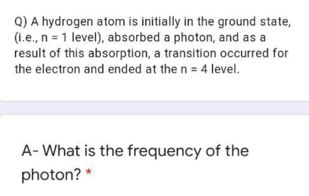 Q) A hydrogen atom is initially in the ground state,
(i.e., n = 1 level), absorbed a photon, and as a
result of this absorption, a transition occurred for
the electron and ended at the n = 4 level.
A- What is the frequency of the
photon? *

