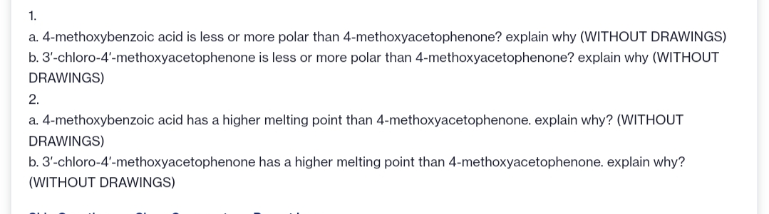 1.
a. 4-methoxybenzoic acid is less or more polar than 4-methoxyacetophenone? explain why (WITHOUT DRAWINGS)
b. 3'-chloro-4'-methoxyacetophenone is less or more polar than 4-methoxyacetophenone? explain why (WITHOUT
DRAWINGS)
2.
a. 4-methoxybenzoic acid has a higher melting point than 4-methoxyacetophenone. explain why? (WITHOUT
DRAWINGS)
b. 3'-chloro-4'-methoxyacetophenone has a higher melting point than 4-methoxyacetophenone. explain why?
(WITHOUT DRAWINGS)
