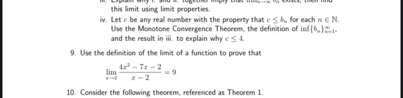 this limit using limit properties.
iv. Let c be any real number with the property that c< b, for each n e N.
Use the Monotone Convergence Theorem, the definition of inf{b,}1
and the result in ii. to explain why c < 4.
9. Use the definition of the limit of a function to prove that
42 - 7x -2
lim
I- 2
10. Consider the following theorem, referenced as Theorem 1.
