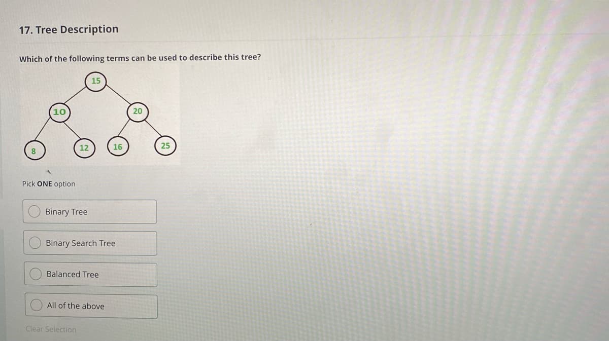 17. Tree Description
Which of the following terms can be used to describe this tree?
15
10
20
12
16
25
Pick ONE option
Binary Tree
Binary Search Tree
Balanced Tree
All of the above
Clear Selection
