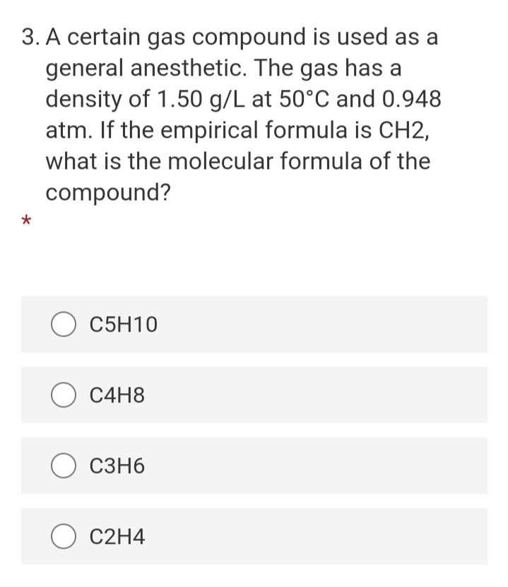 3. A certain gas compound is used as a
general anesthetic. The gas has a
density of 1.50 g/L at 50°C and 0.948
atm. If the empirical formula is CH2,
what is the molecular formula of the
compound?
O C5H10
O C4H8
C3H6
C2H4
