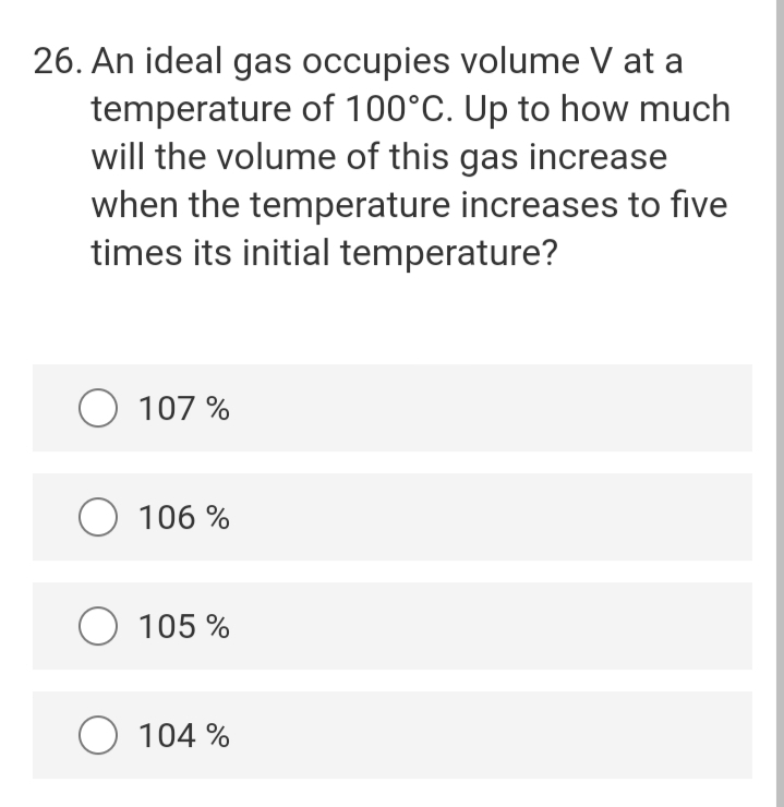 26. An ideal gas occupies volume V at a
temperature of 100°C. Up to how much
will the volume of this gas increase
when the temperature increases to five
times its initial temperature?
O 107 %
O 106 %
O 105 %
O 104 %
