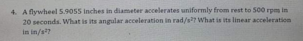 4. A flywheel 5.9055 inches in diameter accelerates uniformly from rest to 500 rpm in
20 seconds. What is its angular acceleration in rad/s2? What is its linear acceleration
in in/s?
