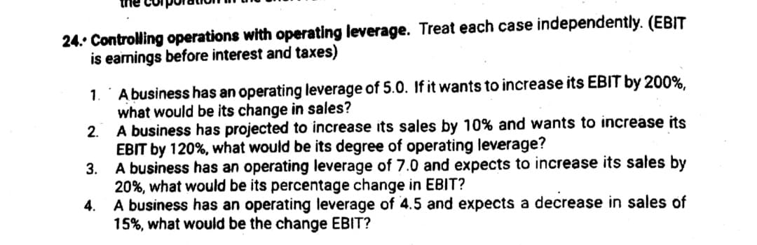 24. Controlling operations with operating leverage. Treat each case independently. (EBIT
is earnings before interest and taxes)
A business has an operating leverage of 5.0. If it wants to increase its EBIT by 200%,
what would be its change in sales?
1.
2.
A business has projected to increase its sales by 10% and wants to increase its
EBIT by 120%, what would be its degree of operating leverage?
A business has an operating leverage of 7.0 and expects to increase its sales by
20%, what would be its percentage change in EBIT?
4. A business has an operating leverage of 4.5 and expects a decrease in sales of
15%, what would be the change EBIT?
3.
