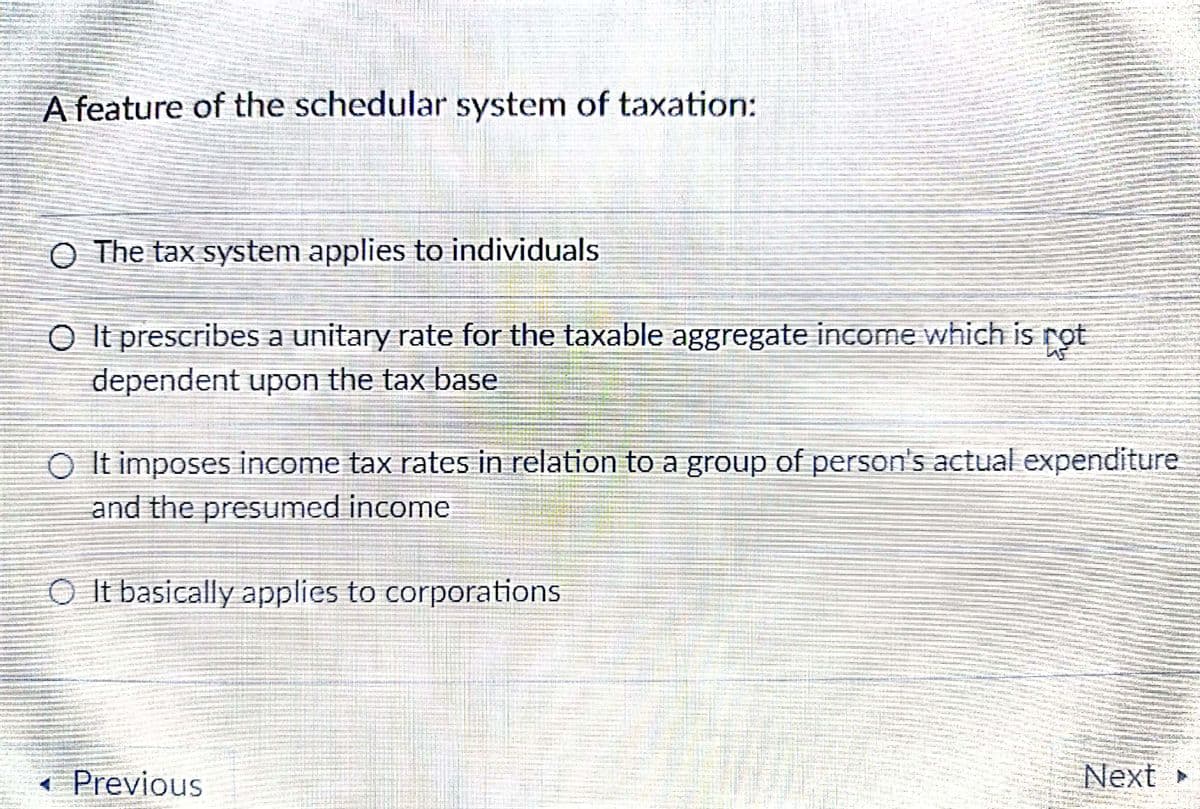 A feature of the schedular system of taxation:
O The tax system applies to individuals
O It prescribes a unitary rate for the taxable aggregate income which is rot
dependent upon the tax base
O It imposes income tax rates in relation to a group of person's actual expenditure
and the presumed income
O It basically applies to corporations
( Previous
Next »
