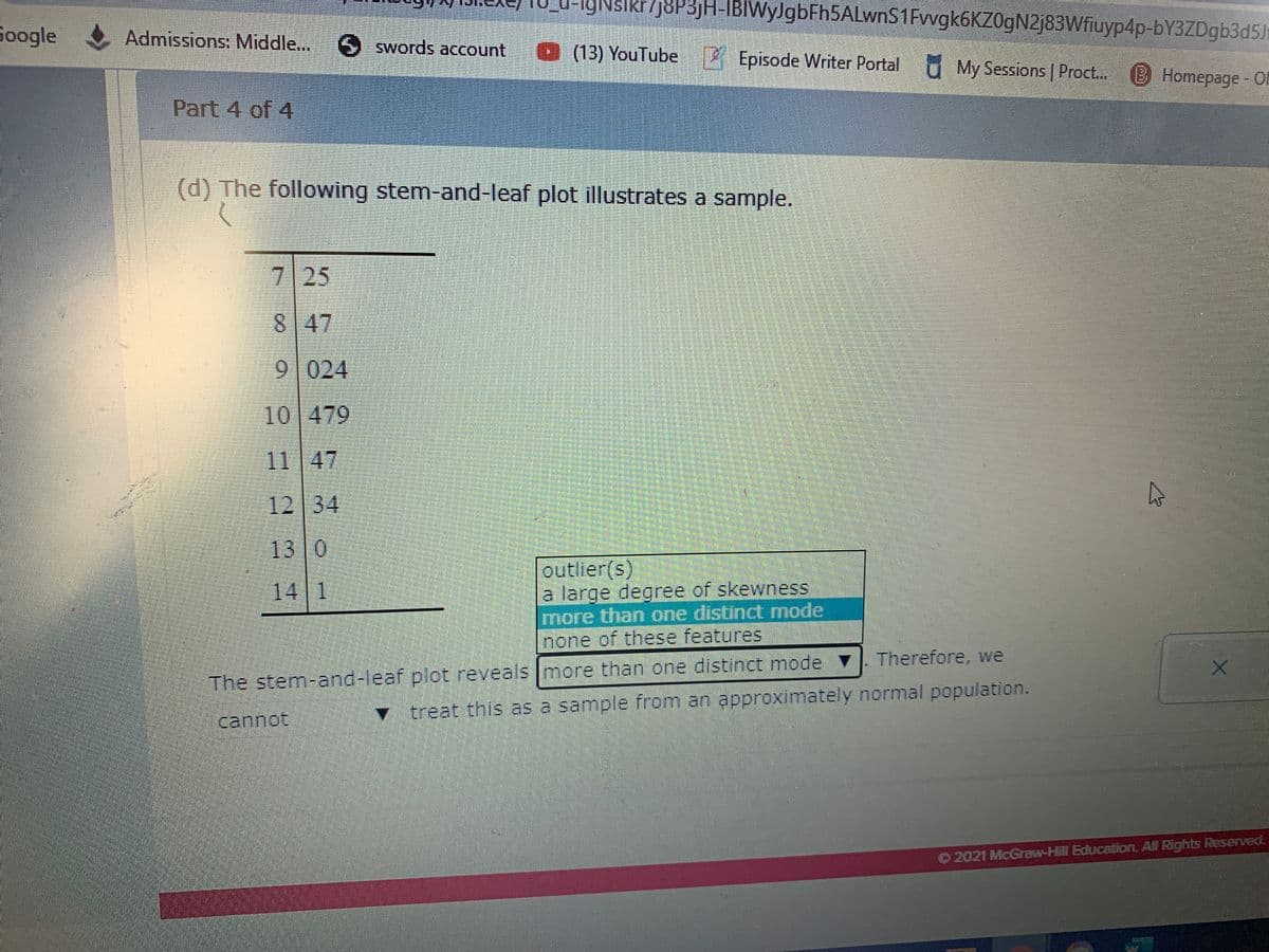 IgNslkr/j8P3jH-IBIWyJgbFh5ALwnS1Fvvgk6KZ0gN2j83Wfiuyp4p-bY3ZDgb3d5Jh
Google
Admissions: Middle.. swords account
(13) YouTube
4 Episode Writer Portal U My Sessions Proct. (B Homepage - 0
Part 4 of 4
(d) The following stem-and-leaf plot illustrates a sample.
7 25
8 47
9 024
10 479
11 47
12 34
13 0
outlier(s)
a large degree of skewness
more than one distinct mode
none of these features
14 1
Therefore, we
The stem-and-leaf plot reveals Imore than one distinct mode
treat this as a sample from an approximately normal population.
cannot
O2021 McGraw-Hill Education, All Rights Reserved.
