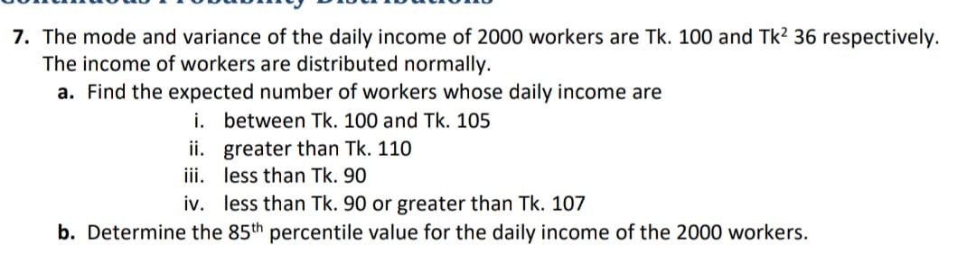 7. The mode and variance of the daily income of 2000 workers are Tk. 100 and Tk? 36 respectively.
The income of workers are distributed normally.
a. Find the expected number of workers whose daily income are
i. between Tk. 100 and Tk. 105
ii. greater than Tk. 110
iii. less than Tk. 90
iv. less than Tk. 90 or greater than Tk. 107
b. Determine the 85th percentile value for the daily income of the 2000 workers.
