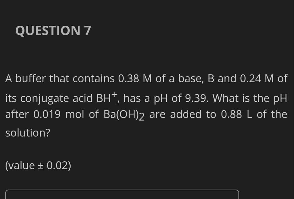 QUESTION 7
A buffer that contains 0.38 M of a base, B and 0.24 M of
its conjugate acid BH*, has a pH of 9.39. What is the pH
after 0.019 mol of Ba(OH)2 are added to 0.88 L of the
solution?
(value + 0.02)
