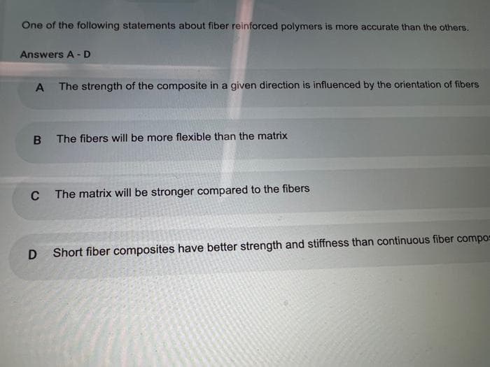 One of the following statements about fiber reinforced polymers is more accurate than the others.
Answers A - D
The strength of the composite in a given direction is influenced by the orientation of fibers
The fibers will be more flexible than the matrix
The matrix will be stronger compared to the fibers
Short fiber composites have better strength and stiffness than continuous fiber compos
