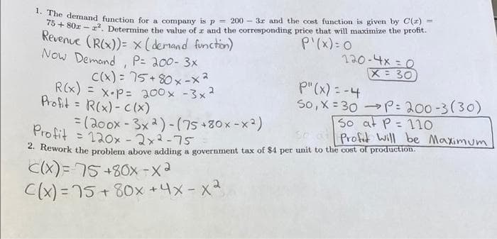 ne demand function for a company is p = 200 - 3r and the cost function is given by C(r) =
0+ 80x - r. Determine the value of r and the corresponding price that will maximize the profit.
Revenue (RX))= x(demand function)
Now Demand P= 200- 3x
P'(x): 0
0=メナ-oel
X 30
C(x) = 75+80 x-x2
R(x) = x•P= 200x -3x2
Profit = R(x) - Cl(x)
p"(x) = -4
So, X = 30 P: 200-3(30)
So at P= 11o
Profit will be Maximum
%3D
=(20ox - 3x2)-(75+80x-x)
Profit = 120x -2x2-75
- Rework the problem above adding a government tax of $4 per unit to the cost of production.
C(X)=75+80x -x2
C(x) = 75 + 80x +4x-x2
