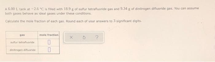 A 6.00 L tank at -2.6 °C is filled with 18.9 g of sulfur tetrafluoride gas and 9.34 g of dinitrogen difluoride gas. You can assume
both gases behave as ideal gases under these conditions.
Calculate the mole fraction of each gas. Round each of your answers to 3 significant digits.
gas
mole fraction
sulfur tetraffuoride
dinitrogen difluoride
