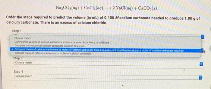 Na,CO3(ag) + CaCl2(aq) 2 NaCl(aq) + CACO3(s)
Order the steps required to predict the volume (in mL) of 0.100 M sodium carbonate needed to produce 1.00 g of
calcium carbonate. There is an excess of calcium chloride.
Step 1
Choose match
Convert the volume of sodium carbonate solution required from liters to milliliters
Compute the volume of sodium carbonate solution required
v Compare moles of caicium carbenate to moles of sodium carbonate based on balanced equation to calcuiate moles of sodium carbonate reauired
Convert mass of calcium carbonate to moles of calcium carbonate
Step 3
Choose match
Step 4
Choose match
