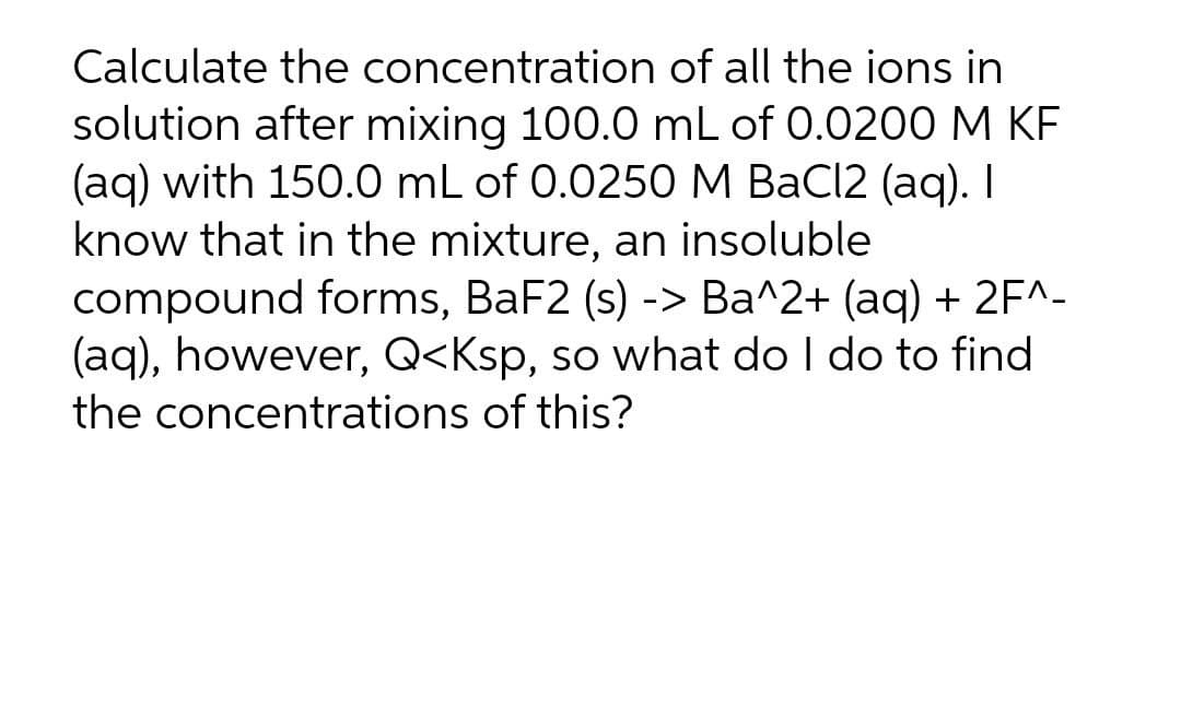Calculate the concentration of all the ions in
solution after mixing 100.0 mL of 0.0200M KF
(aq) with 150.0 mL of 0.0250 M BaCl2 (aq). I
know that in the mixture, an insoluble
compound forms, BaF2 (s) -> Ba^2+ (aq) + 2F^-
(aq), however, Q<Ksp, so what do I do to find
the concentrations of this?
