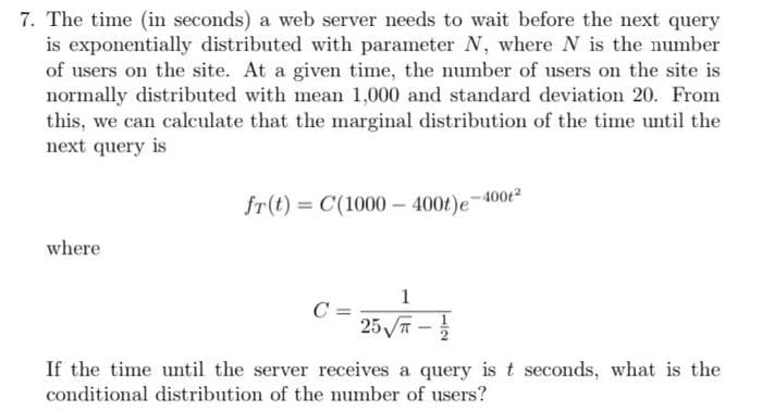 7. The time (in seconds) a web server needs to wait before the next query
is exponentially distributed with parameter N, where N is the number
of users on the site. At a given time, the number of users on the site is
normally distributed with mean 1,000 and standard deviation 20. From
this, we can calculate that the marginal distribution of the time until the
next query is
fr(t) = C(1000- 400t)e
where
1
C =
25 T
If the time until the server receives a query is t seconds, what is the
conditional distribution of the number of users?
