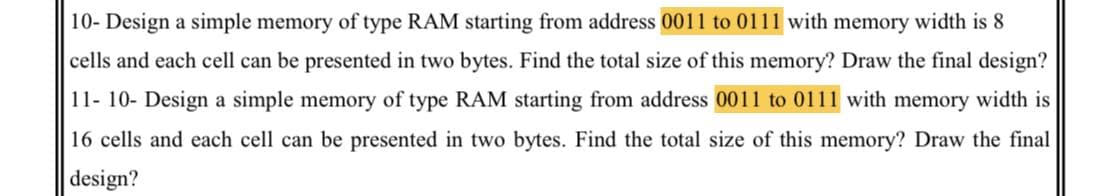 10- Design a simple memory of type RAM starting from address 0011 to 0111 with memory width is 8
cells and each cell can be presented in two bytes. Find the total size of this memory? Draw the final design?
11- 10- Design a simple memory of type RAM starting from address 0011 to 0111 with memory width is
16 cells and each cell can be presented in two bytes. Find the total size of this memory? Draw the final
design?
