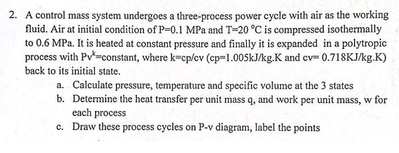 2. A control mass system undergoes a three-process power cycle with air as the working
fluid. Air at initial condition of P=0.1 MPa and T=20 °C is compressed isothermally
to 0.6 MPa. It is heated at constant pressure and finally it is expanded in a polytropic
process with Pv*=constant, where k=cp/cv (cp=1.005KJ/kg.K and cv= 0.718KJ/kg.K)
back to its initial state.
a. Calculate pressure, temperature and specific volume at the 3 states
b. Determine the heat transfer per unit mass q, and work per unit mass, w for
each process
c. Draw these process cycles on P-v diagram, label the points

