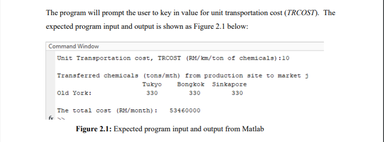 The program will prompt the user to key in value for unit transportation cost (TRCOST). The
expected program input and output is shown as Figure 2.1 below:
Command Window
Unit Transportation cost, TRCOST (RM/km/ton of chemicals):10
Transferred chemicals (tons/mth) from production site to market j
Tukyo
Bongkok Sinkapore
old York:
330
330
330
The total cost (RM/month):
53460000
fr
Figure 2.1: Expected program input and output from Matlab
