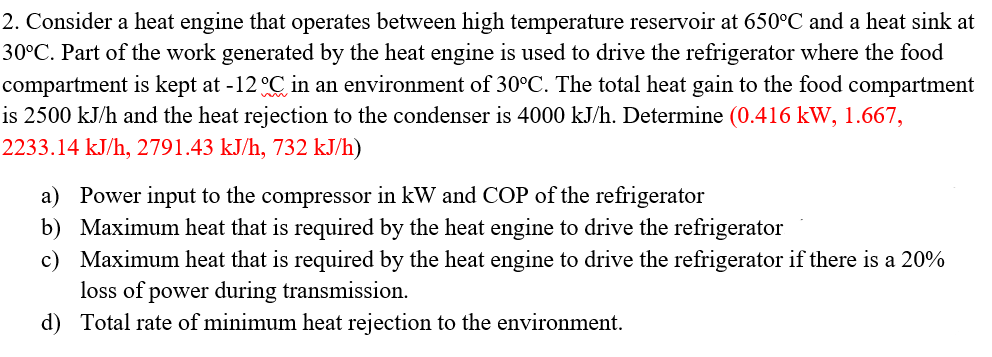 2. Consider a heat engine that operates between high temperature reservoir at 650°C and a heat sink at
30°C. Part of the work generated by the heat engine is used to drive the refrigerator where the food
compartment is kept at -12 °C in an environment of 30°C. The total heat gain to the food compartment
is 2500 kJ/h and the heat rejection to the condenser is 4000 kJ/h. Determine (0.416 kW, 1.667,
2233.14 kJ/h, 2791.43 kJ/h, 732 kJ/h)
a) Power input to the compressor in kW and COP of the refrigerator
b)
Maximum heat that is required by the heat engine to drive the refrigerator
c)
Maximum heat that is required by the heat engine to drive the refrigerator if there is a 20%
loss of power during transmission.
d) Total rate of minimum heat rejection to the environment.