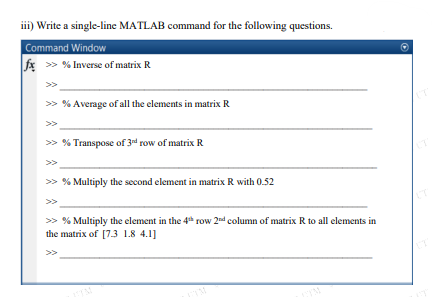 iii) Write a single-line MATLAB command for the following questions.
Command Window
fx >> % Inverse of matrix R
> % Average of all the elements in matrix R
>>
>> % Transpose of 3d row of matrix R
> % Multiply the second element in matrix R with 0.52
>>
> % Multiply the element in the 4* row 2d column of matrix R to all elements in
the matrix of [7.3 1.8 4.1]
