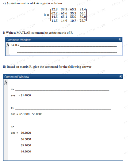 a) A random matrix of 4x4 is given as below
[12.3 39.5 65.3 31.41
62.2 65.6 35.3
30.0/ sTM
25.7
66.1
R =
44.5 65.1 55.0
l11.5 14.9 10.7
ITM T
i) Write a MATLAB command to create matrix of R
Command Window
A »R=
>>
ii) Based on matrix R, give the command for the following answer
Command Window
>>
ans
= 31.4000
ans = 65.1000 55.0000
>>
ans = 39.5000
66.5000
65.1000
14.9000
