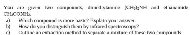 You are given two compounds, dimethylamine (CH3)2NH and ethanamide,
CH3CONH2.
a)
b)
c)
Which compound is more basic? Explain your answer.
How do you distinguish them by infrared spectroscopy?
Outline an extraction method to separate a mixture of these two compounds.