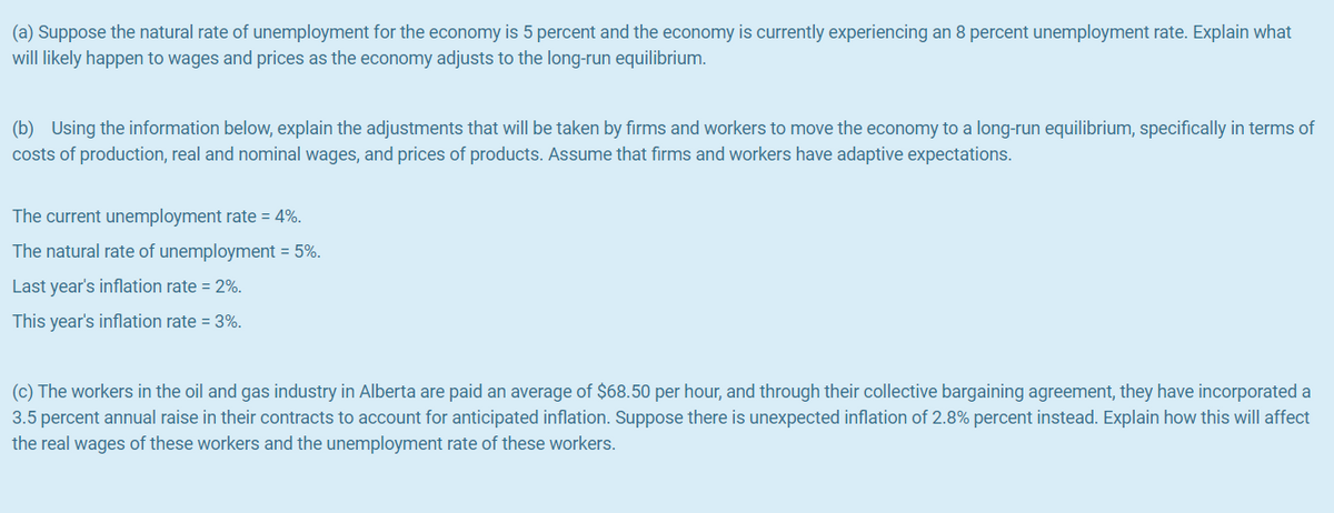 (a) Suppose the natural rate of unemployment for the economy is 5 percent and the economy is currently experiencing an 8 percent unemployment rate. Explain what
will likely happen to wages and prices as the economy adjusts to the long-run equilibrium.
(b) Using the information below, explain the adjustments that will be taken by firms and workers to move the economy to a long-run equilibrium, specifically in terms of
costs of production, real and nominal wages, and prices of products. Assume that firms and workers have adaptive expectations.
The current unemployment rate = 4%.
The natural rate of unemployment = 5%.
Last year's inflation rate = 2%.
This year's inflation rate = 3%.
(c) The workers in the oil and gas industry in Alberta are paid an average of $68.50 per hour, and through their collective bargaining agreement, they have incorporated a
3.5 percent annual raise in their contracts to account for anticipated inflation. Suppose there is unexpected inflation of 2.8% percent instead. Explain how this will affect
the real wages of these workers and the unemployment rate of these workers.