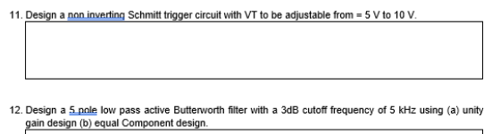 11. Design a non inverting Schmitt trigger circuit with VT to be adjustable from = 5 V to 10 V.
12. Design a 5 pole low pass active Butterworth filter with a 3dB cutoff frequency of 5 kHz using (a) unity
gain design (b) equal Component design.