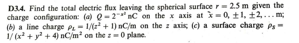 D3.4. Find the total electric flux leaving the spherical surface r = 2.5 m given the
charge configuration: (a) Q = 2¬** nC_on the x axis at ì= 0, ±1, ±2, . . . m;
(b) a line charge PL = 1/(z² + 1) nC/m on the z axis; (c) a surface charge ps=
1/ (x2 + y? + 4) nC/m² on the z = 0 plane.
%3D
%3D
