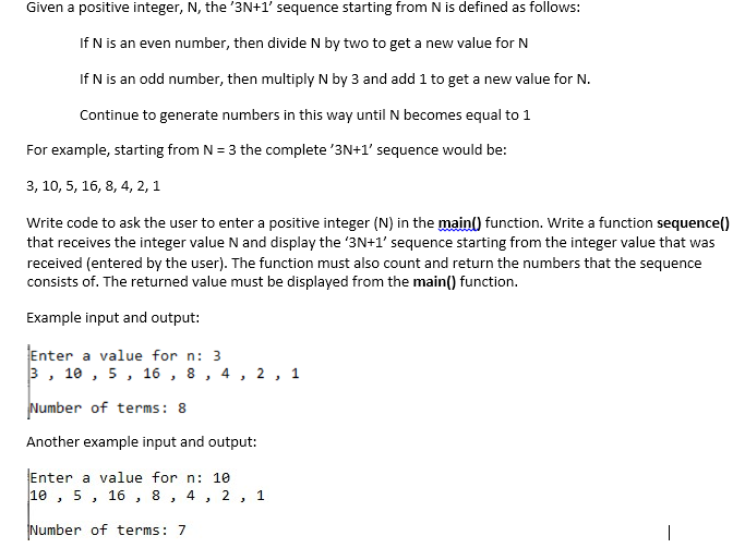 Given a positive integer, N, the '3N+1' sequence starting from N is defined as follows:
If N is an even number, then divide N by two to get a new value for N
If N is an odd number, then multiply N by 3 and add 1 to get a new value for N.
Continue to generate numbers in this way until N becomes equal to 1
For example, starting from N = 3 the complete '3N+1' sequence would be:
3, 10, 5, 16, 8, 4, 2, 1
Write code to ask the user to enter a positive integer (N) in the main) function. Write a function sequence()
that receives the integer value N and display the '3N+1' sequence starting from the integer value that was
received (entered by the user). The function must also count and return the numbers that the sequence
consists of. The returned value must be displayed from the main() function.
Example input and output:
Enter a value for n: 3
3, 10 , 5, 16 , 8 , 4, 2 , 1
Number of terms: 8
Another example input and output:
Enter a value for n: 10
10 , 5, 16 , 8,
2
1
Number of terms: 7
|
