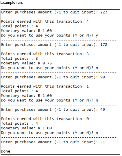 Example run:
Enter purchases amount (-1 to quit input): 227
Points earned with this transaction: 4
Total points : 4
Monetary value: R 1.00
bo you want to use your points (Y or N)? y
Enter purchases amount (-1 to quit input): 178
Points earned with this transaction: 3
Total points : 3
Monetary value: R e.75
bo you want to use your points (Y or N)? n
Enter purchases amount (-1 to quit input): 99
Points earned with this transaction: 1
Total points : 4
Monetary value: R 1.00
bo you want to use your points (Y or N)? n
Enter purchases amount (-1 to quit input): 49
Þoints earned with this transaction: e
Total points : 4
Monetary value: R 1.00
bo you want to use your points (Y or N)? n
Enter purchases amount (-1 to quit input): -1
Done

