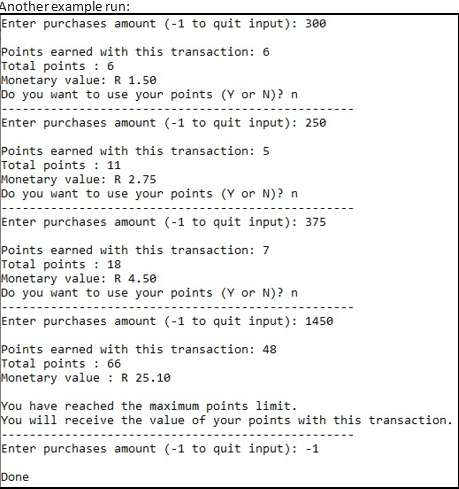 Another example run:
Enter purchases amount (-1 to quit input): 300
Points earned with this transaction: 6
Total points : 6
Monetary value: R 1.50
Do you want to use your points (Y or N)? n
Enter purchases amount (-1 to quit input): 250
Points earned with this transaction: 5
Total points : 11
Monetary value: R 2.75
Do you want to use your points (Y or N)? n
Enter purchases amount (-1 to quit input): 375
Points earned with this transaction: 7
Total points : 18
Monetary value: R 4.50
Do you want to use your points (Y or N)? n
Enter purchases amount (-1 to quit input): 1450
Points earned with this transaction: 48
Total points : 66
Monetary value : R 25.10
You have reached the maximum points limit.
You will receive the value of your points with this transaction.
Enter purchases amount (-1 to quit input): -1
Done
