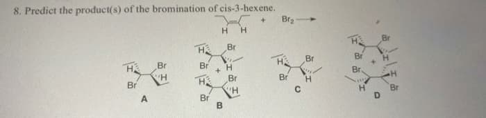 8. Predict the product(s) of the bromination of cis-3-hexene.
Br2
Br
Br
H
Br
+ H
Br
Br
Br
Br
H.
Br
Br
Br
H.
H.
Br
A.
Br
B.
