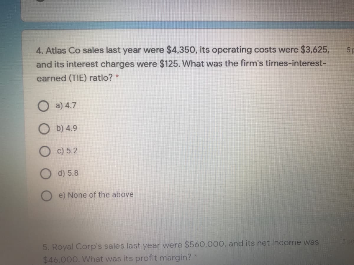 4. Atlas Co sales last year were $4,350, its operating costs were $3,625,
5 p
and its interest charges were $125. What was the firm's times-interest-
earned (TIE) ratio? *
O a) 4.7
O b) 4.9
O c) 5.2
d) 5.8
O e) None of the above
5. Royal Corp's sales last year were $560,000, and its net income was
$46,000. What was its profit margin? *
