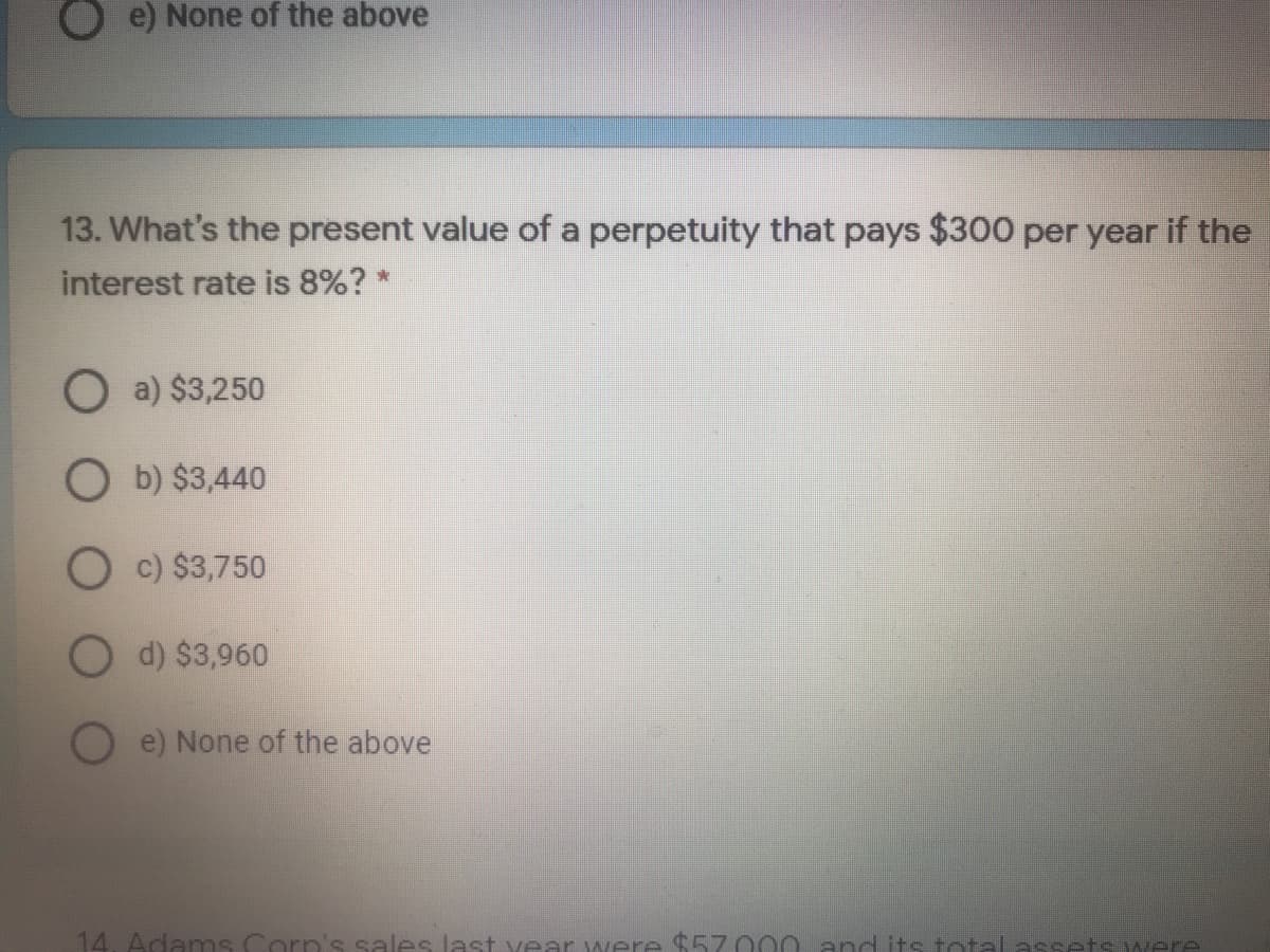 Oe) None of the above
13. What's the present value of a perpetuity that pays $300 per year if the
interest rate is 8%? *
O a) $3,250
O b) $3,440
O c) $3,750
d) $3,960
e) None of the above
14. Adanms Corp's sales last vear were $57 000 apd its total assets were

