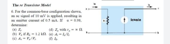 The re Transistor Model
6. For the common-base configuration shown,
an ac signal of 10 mV is applied, resulting in
an emitter current of 0.5 mA. If a = 0.98,
Ic=ale
determine:
(d) Z, with r. = x 0.
(a) Z.
(b) V, if R1 = 1.2 kN. (e) A, = I/I.
(c) A, = Vo/V.
(f) Ib.
