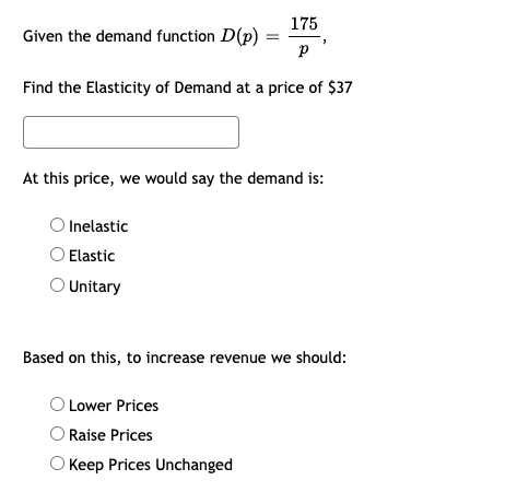 175
Given the demand function D(p)
p
Find the Elasticity of Demand at a price of $37
At this price, we would say the demand is:
O Inelastic
Elastic
O Unitary
Based on this, to increase revenue we should:
O Lower Prices
O Raise Prices
O Keep Prices Unchanged
