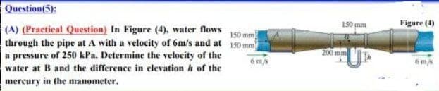 Question(5):
150 mm)
(A) (Practical Question) In Figure (4), water flows
through the pipe at A with a velocity of 6m/s and at 150 mm
a pressure of 250 kPa. Determine the velocity of the
water at B and the difference in elevation of the
mercury in the manometer.
6 m/s
150 mm
200 mm
Figure (4)
6 m/s