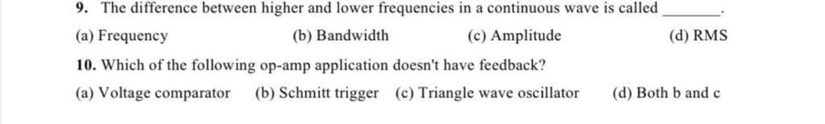 9. The difference between higher and lower frequencies in a continuous wave is called
(a) Frequency
(b) Bandwidth
(c) Amplitude
10. Which of the following op-amp application doesn't have feedback?
(a) Voltage comparator (b) Schmitt trigger (c) Triangle wave oscillator
(d) RMS
(d) Both b and c