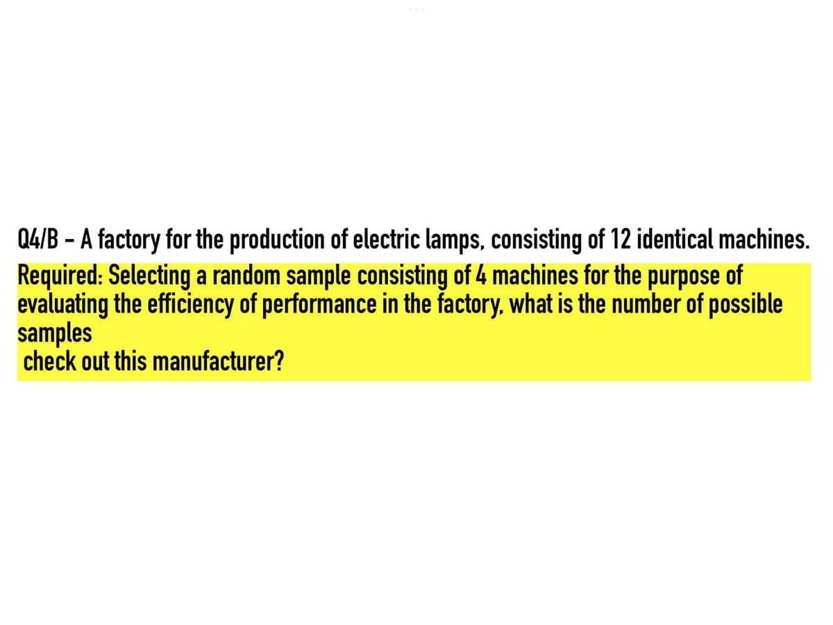 Q4/B - A factory for the production of electric lamps, consisting of 12 identical machines.
Required: Selecting a random sample consisting of 4 machines for the purpose of
evaluating the efficiency of performance in the factory, what is the number of possible
samples
check out this manufacturer?