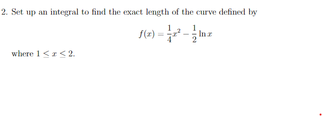 2. Set up an integral to find the exact length of the curve defined by
1
f(r)
1
In r
= -T
-
4
where 1 <x < 2.
