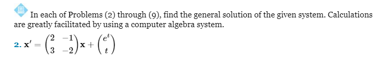 In each of Problems (2) through (9), find the general solution of the given system. Calculations
are greatly facilitated by using a computer algebra system.
2. x':
= ( ²3 −2 ) x + (²²)
t