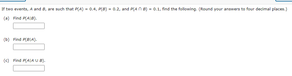 If two events, A and B, are such that P(A) = 0.4, P(B) = 0.2, and P(A N B) = 0.1, find the following. (Round your answers to four decimal places.)
(a) Find P(A|B).
(b) Find P(B|A).
(c) Find P(A|A U B).
