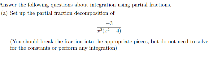 Answer the following questions about integration using partial fractions.
(a) Set up the partial fraction decomposition of
-3
r2(x² + 4)
(You should break the fraction into the appropriate pieces, but do not need to solve
for the constants or perform any integration)
