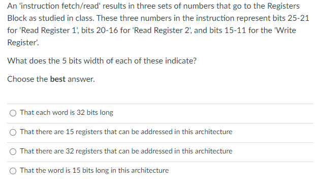 An 'instruction fetch/read' results in three sets of numbers that go to the Registers
Block as studied in class. These three numbers in the instruction represent bits 25-21
for 'Read Register 1' bits 20-16 for 'Read Register 2', and bits 15-11 for the 'Write
Register'.
What does the 5 bits width of each of these indicate?
Choose the best answer.
That each word is 32 bits long
That there are 15 registers that can be addressed in this architecture
That there are 32 registers that can be addressed in this architecture
O That the word is 15 bits long in this architecture
