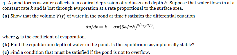 4. A pond forms as water collects in a conical depression of radius a and depth h. Suppose that water flows in at a
constant rate k and is lost through evaporation at a rate proportional to the surface area.
(a) Show that the volume V(t) of water in the pond at time t satisfies the differential equation
dv/dt = k-αn(3a/Th) 2/3√2/3,
where a is the coefficient of evaporation.
(b) Find the equilibrium depth of water in the pond. Is the equilibrium asymptotically stable?
(c) Find a condition that must be satisfied if the pond is not to overflow.
