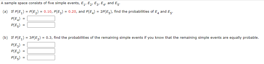 A sample space consists of five simple events, E,, E,, Ez, E, and Es.
(a) If P(E,) = P(E,) = 0.10, P(E,) = 0.20, and P(E,) = 2P(E,), find the probabilities of E, and Eg.
P(E)
P(E5) =
(b) If P(E,) = 3P(E,) = 0.3, find the probabilities of the remaining simple events if you know that the remaining simple events are equally probable.
P(E,) =
P(E,) =
P(E-) =
