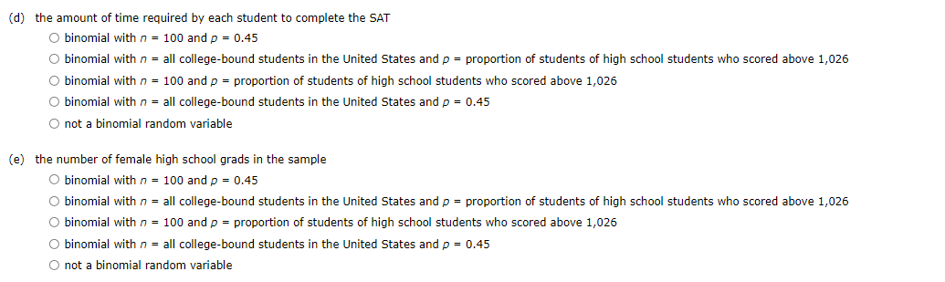 (d) the amount of time required by each student to complete the SAT
O binomial with n = 100 and p = 0.45
O binomial with n = all college-bound students in the United States andp = proportion of students of high school students who scored above 1,026
O binomial with n = 100 and p = proportion of students of high school students who scored above 1,026
O binomial with n = all college-bound students in the United States andp = 0.45
O not a binomial random variable
(e) the number of female high school grads in the sample
O binomial with n = 100 and p = 0.45
O binomial with n = all college-bound students in the United States andp = proportion of students of high school students who scored above 1,026
O binomial with n = 100 and p = proportion of students of high school students who scored above 1,026
O binomial with n = all college-bound students in the United States andp = 0.45
O not a binomial random variable
