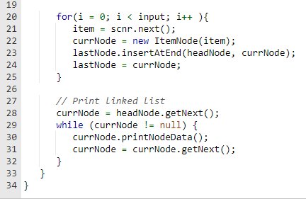 19
20
21
22
23
24
25
26
27
28
29
30
31
32
33
34 }
}
for (i = 0; i <input;i++){
item= scnr.next();
currNode = new ItemNode (item);
lastNode.insertAt End (headNode, currNode);
lastNode currNode;
}
// Print Linked List
currNode
while (currNode != null) {
currNode.printNodeData();
}
headNode.getNext();
currNode= currNode.getNext ();